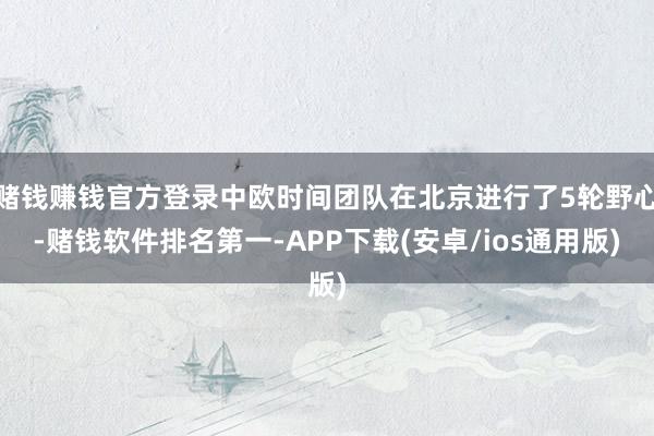 赌钱赚钱官方登录中欧时间团队在北京进行了5轮野心-赌钱软件排名第一-APP下载(安卓/ios通用版)