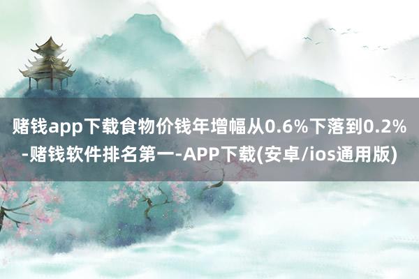 赌钱app下载食物价钱年增幅从0.6%下落到0.2%-赌钱软件排名第一-APP下载(安卓/ios通用版)
