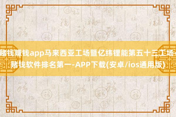 赌钱赚钱app马来西亚工场暨亿纬锂能第五十三工场-赌钱软件排名第一-APP下载(安卓/ios通用版)