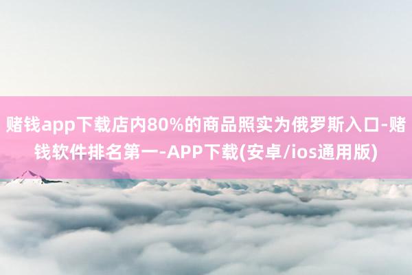 赌钱app下载店内80%的商品照实为俄罗斯入口-赌钱软件排名第一-APP下载(安卓/ios通用版)