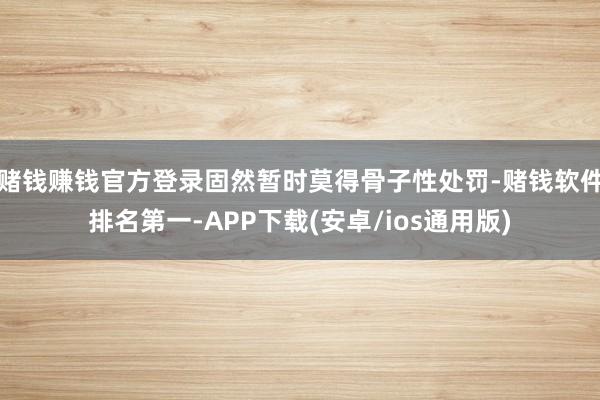 赌钱赚钱官方登录固然暂时莫得骨子性处罚-赌钱软件排名第一-APP下载(安卓/ios通用版)