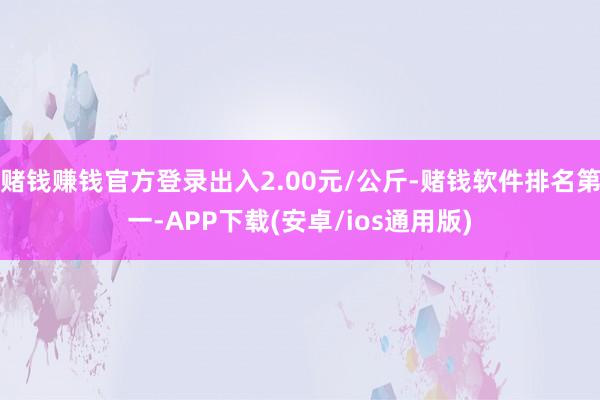 赌钱赚钱官方登录出入2.00元/公斤-赌钱软件排名第一-APP下载(安卓/ios通用版)