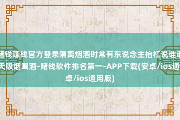 赌钱赚钱官方登录隔离烟酒时常有东说念主抬杠说谁谁谁成天吸烟喝酒-赌钱软件排名第一-APP下载(安卓/ios通用版)