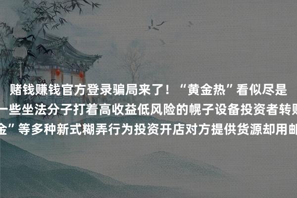 赌钱赚钱官方登录骗局来了！“黄金热”看似尽是投资机遇实则感叹良深一些坐法分子打着高收益低风险的幌子设备投资者转账以致滋生出“邮寄黄金”等多种新式糊弄行为投资开店对方提供货源却用邮寄黄金抵货款？李女士预备开一家网店骗子说不错给她提供货源当李女士准备支付货款时骗子暗意不禁受网上转账让她买黄金抵钱李女士肯定不疑并购买2万元黄金邮寄所幸装有黄金的快递被广州民警实时禁止才莫得亏本财帛外洋购金“东说念主肉带回