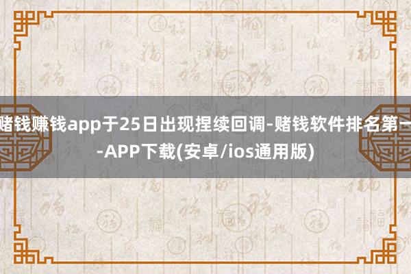 赌钱赚钱app于25日出现捏续回调-赌钱软件排名第一-APP下载(安卓/ios通用版)