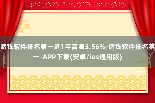 赌钱软件排名第一近1年高潮5.56%-赌钱软件排名第一-APP下载(安卓/ios通用版)