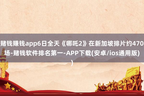 赌钱赚钱app6日全天《哪吒2》在新加坡排片约470场-赌钱软件排名第一-APP下载(安卓/ios通用版)