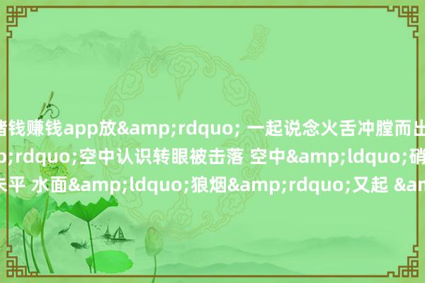 赌钱赚钱app放&rdquo; 　　一起说念火舌冲膛而出 　　&ldquo;敌&rdquo;空中认识转眼被击落 　　空中&ldquo;硝烟&rdquo;未平 　　水面&ldquo;狼烟&rdquo;又起 　　&ldquo;发现&lsquo;敌&rsquo;舰要挟 　　作念好火炮打击准备&rdquo; 　　&ldquo;运转射击&rdquo; 　　漯河舰赶紧锁定认识 　　收效击毁&ldquo;敌&r