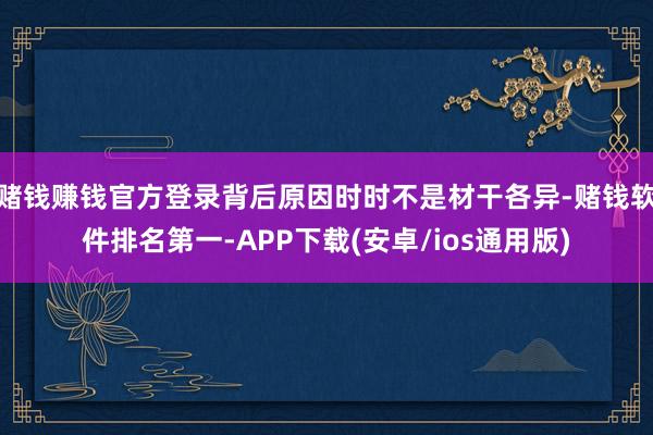 赌钱赚钱官方登录背后原因时时不是材干各异-赌钱软件排名第一-APP下载(安卓/ios通用版)