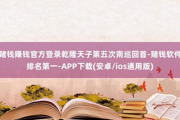 赌钱赚钱官方登录乾隆天子第五次南巡回首-赌钱软件排名第一-APP下载(安卓/ios通用版)