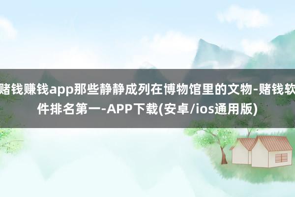 赌钱赚钱app那些静静成列在博物馆里的文物-赌钱软件排名第一-APP下载(安卓/ios通用版)