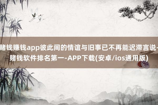 赌钱赚钱app彼此间的情谊与旧事已不再能迟滞言说-赌钱软件排名第一-APP下载(安卓/ios通用版)