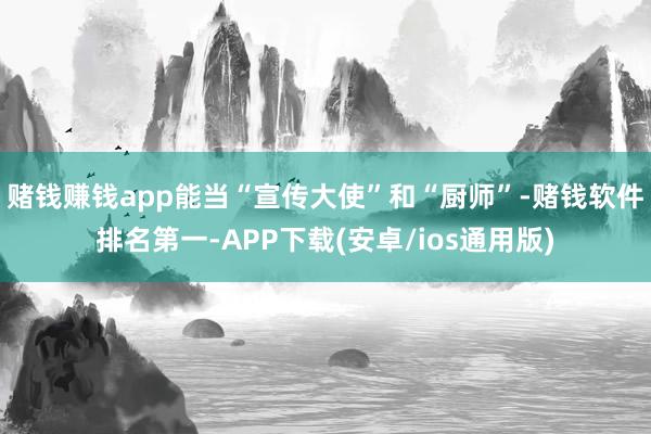 赌钱赚钱app能当“宣传大使”和“厨师”-赌钱软件排名第一-APP下载(安卓/ios通用版)