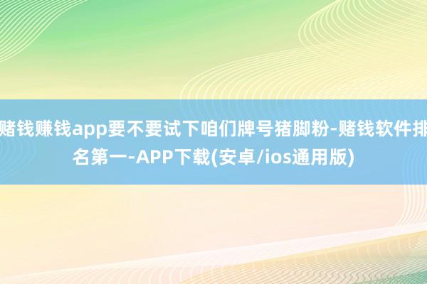 赌钱赚钱app要不要试下咱们牌号猪脚粉-赌钱软件排名第一-APP下载(安卓/ios通用版)