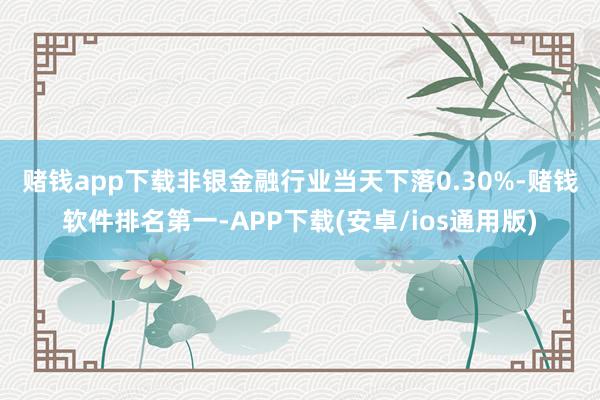 赌钱app下载　　非银金融行业当天下落0.30%-赌钱软件排名第一-APP下载(安卓/ios通用版)