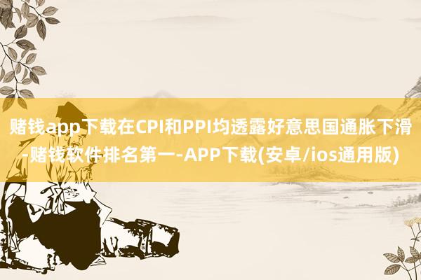 赌钱app下载在CPI和PPI均透露好意思国通胀下滑-赌钱软件排名第一-APP下载(安卓/ios通用版)