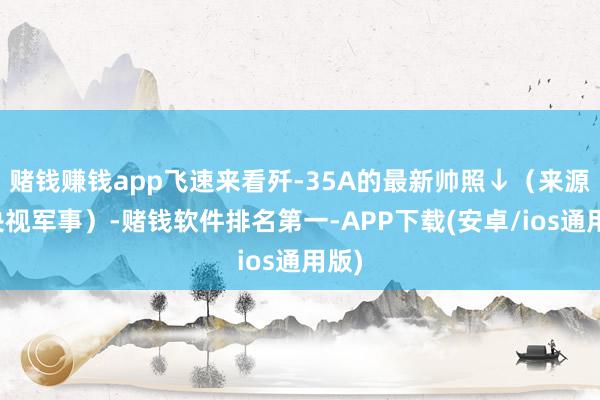 赌钱赚钱app飞速来看歼-35A的最新帅照↓（来源：央视军事）-赌钱软件排名第一-APP下载(安卓/ios通用版)