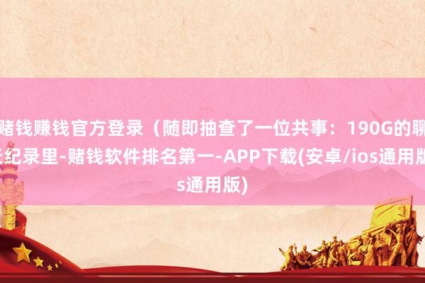 赌钱赚钱官方登录（随即抽查了一位共事：190G的聊天纪录里-赌钱软件排名第一-APP下载(安卓/ios通用版)