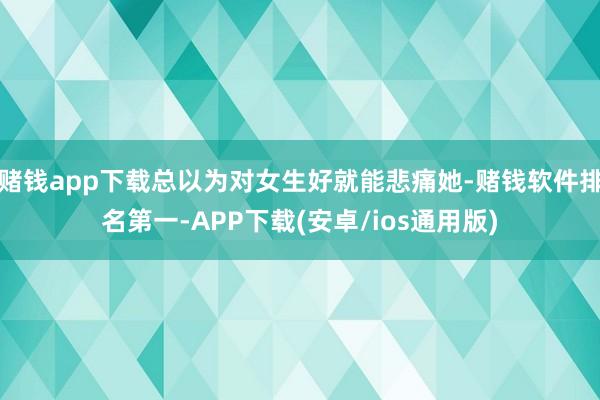 赌钱app下载总以为对女生好就能悲痛她-赌钱软件排名第一-APP下载(安卓/ios通用版)