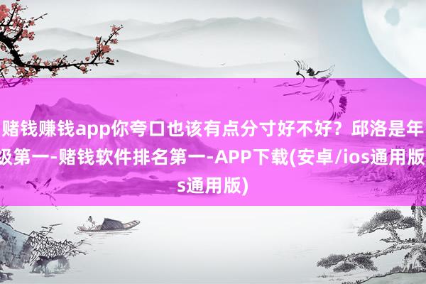 赌钱赚钱app你夸口也该有点分寸好不好？邱洛是年级第一-赌钱软件排名第一-APP下载(安卓/ios通用版)