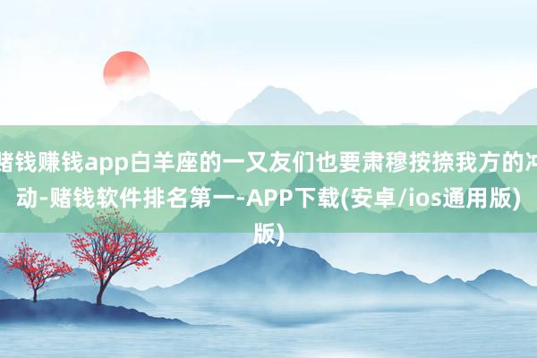 赌钱赚钱app白羊座的一又友们也要肃穆按捺我方的冲动-赌钱软件排名第一-APP下载(安卓/ios通用版)