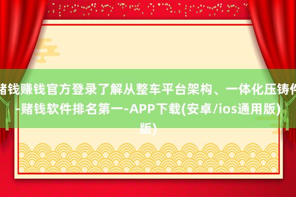 赌钱赚钱官方登录了解从整车平台架构、一体化压铸件-赌钱软件排名第一-APP下载(安卓/ios通用版)