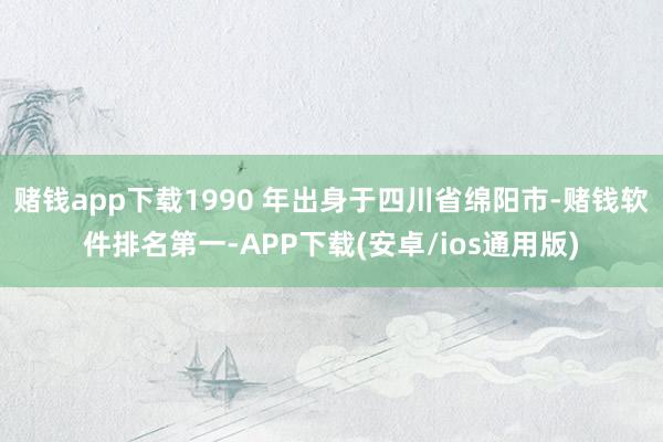赌钱app下载1990 年出身于四川省绵阳市-赌钱软件排名第一-APP下载(安卓/ios通用版)