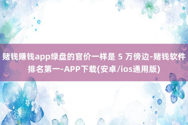 赌钱赚钱app绿盘的官价一样是 5 万傍边-赌钱软件排名第一-APP下载(安卓/ios通用版)