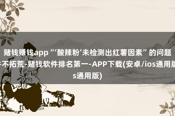 赌钱赚钱app“‘酸辣粉’未检测出红薯因素”的问题并不拓荒-赌钱软件排名第一-APP下载(安卓/ios通用版)