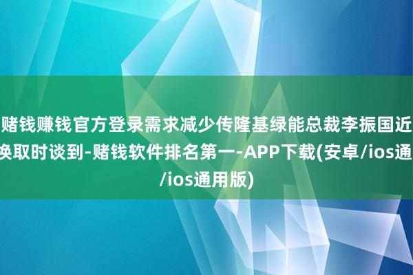 赌钱赚钱官方登录需求减少　　传隆基绿能总裁李振国近日在换取时谈到-赌钱软件排名第一-APP下载(安卓/ios通用版)