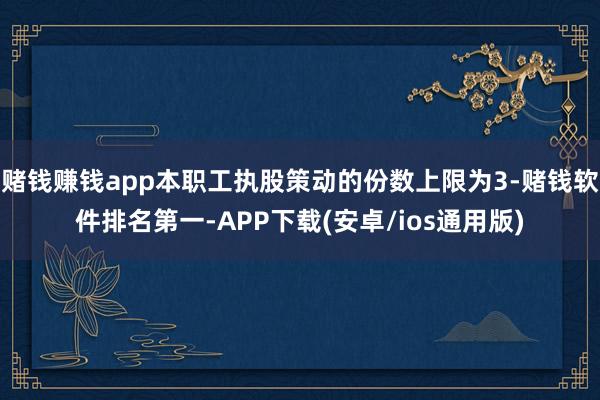赌钱赚钱app本职工执股策动的份数上限为3-赌钱软件排名第一-APP下载(安卓/ios通用版)