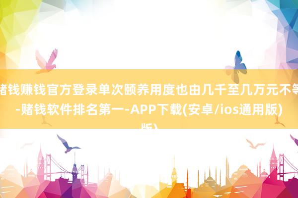 赌钱赚钱官方登录单次颐养用度也由几千至几万元不等-赌钱软件排名第一-APP下载(安卓/ios通用版)