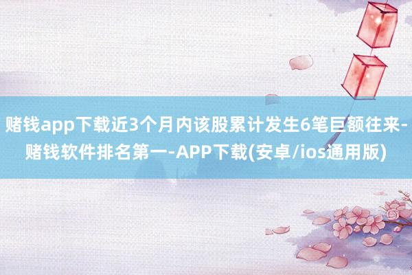 赌钱app下载近3个月内该股累计发生6笔巨额往来-赌钱软件排名第一-APP下载(安卓/ios通用版)