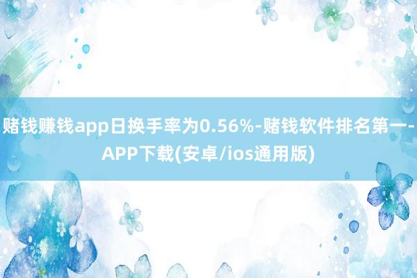 赌钱赚钱app日换手率为0.56%-赌钱软件排名第一-APP下载(安卓/ios通用版)