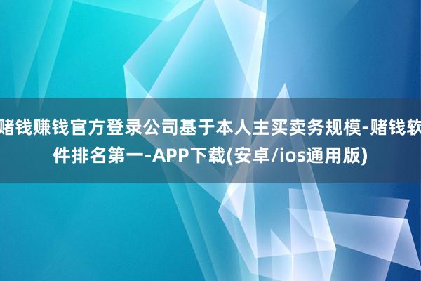 赌钱赚钱官方登录公司基于本人主买卖务规模-赌钱软件排名第一-APP下载(安卓/ios通用版)