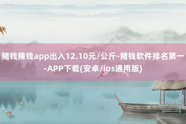 赌钱赚钱app出入12.10元/公斤-赌钱软件排名第一-APP下载(安卓/ios通用版)
