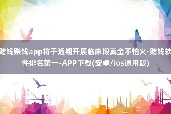 赌钱赚钱app将于近期开展临床锻真金不怕火-赌钱软件排名第一-APP下载(安卓/ios通用版)