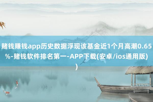 赌钱赚钱app历史数据浮现该基金近1个月高潮0.65%-赌钱软件排名第一-APP下载(安卓/ios通用版)