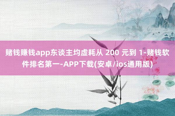 赌钱赚钱app东谈主均虚耗从 200 元到 1-赌钱软件排名第一-APP下载(安卓/ios通用版)