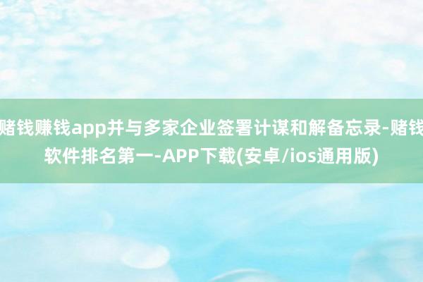 赌钱赚钱app并与多家企业签署计谋和解备忘录-赌钱软件排名第一-APP下载(安卓/ios通用版)