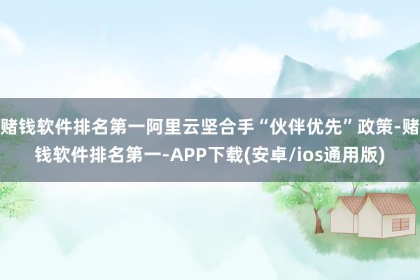 赌钱软件排名第一阿里云坚合手“伙伴优先”政策-赌钱软件排名第一-APP下载(安卓/ios通用版)