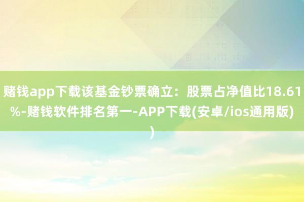赌钱app下载该基金钞票确立：股票占净值比18.61%-赌钱软件排名第一-APP下载(安卓/ios通用版)