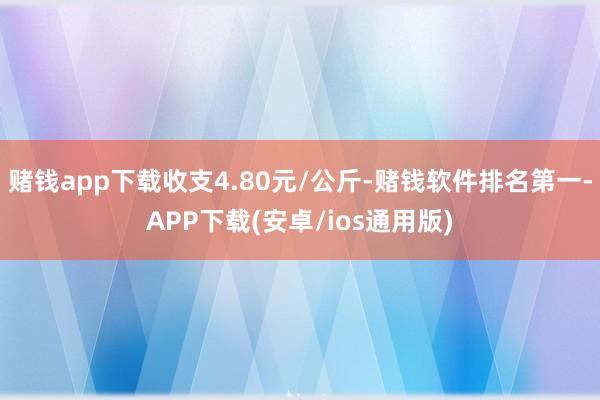 赌钱app下载收支4.80元/公斤-赌钱软件排名第一-APP下载(安卓/ios通用版)