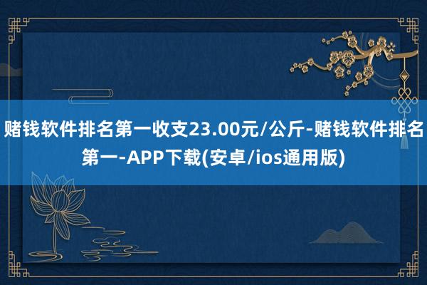 赌钱软件排名第一收支23.00元/公斤-赌钱软件排名第一-APP下载(安卓/ios通用版)