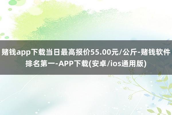 赌钱app下载当日最高报价55.00元/公斤-赌钱软件排名第一-APP下载(安卓/ios通用版)