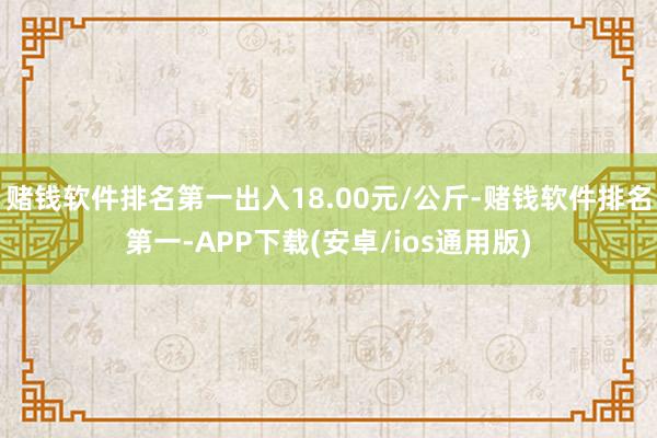 赌钱软件排名第一出入18.00元/公斤-赌钱软件排名第一-APP下载(安卓/ios通用版)