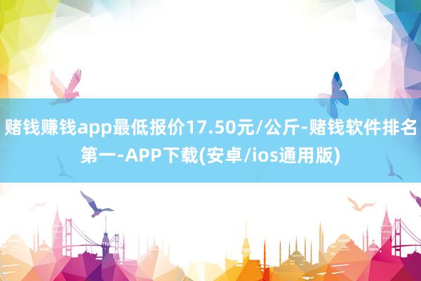 赌钱赚钱app最低报价17.50元/公斤-赌钱软件排名第一-APP下载(安卓/ios通用版)