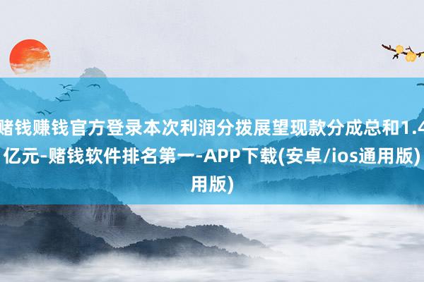 赌钱赚钱官方登录本次利润分拨展望现款分成总和1.4亿元-赌钱软件排名第一-APP下载(安卓/ios通用版)