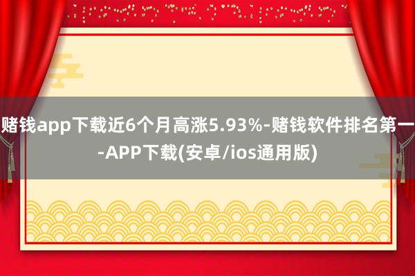 赌钱app下载近6个月高涨5.93%-赌钱软件排名第一-APP下载(安卓/ios通用版)