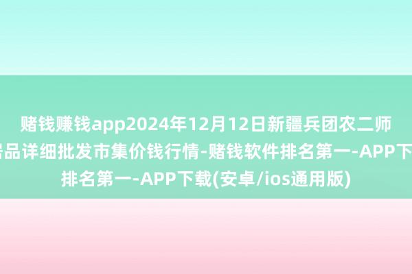 赌钱赚钱app2024年12月12日新疆兵团农二师库尔勒市孔雀农副居品详细批发市集价钱行情-赌钱软件排名第一-APP下载(安卓/ios通用版)